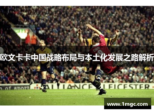 欧文卡卡中国战略布局与本土化发展之路解析